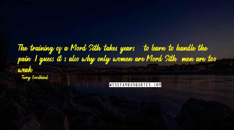 Terry Goodkind Quotes: The training of a Mord-Sith takes years - to learn to handle the pain. I guess it's also why only women are Mord-Sith, men are too weak.