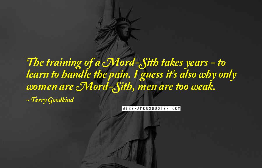 Terry Goodkind Quotes: The training of a Mord-Sith takes years - to learn to handle the pain. I guess it's also why only women are Mord-Sith, men are too weak.