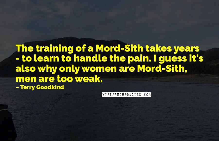 Terry Goodkind Quotes: The training of a Mord-Sith takes years - to learn to handle the pain. I guess it's also why only women are Mord-Sith, men are too weak.
