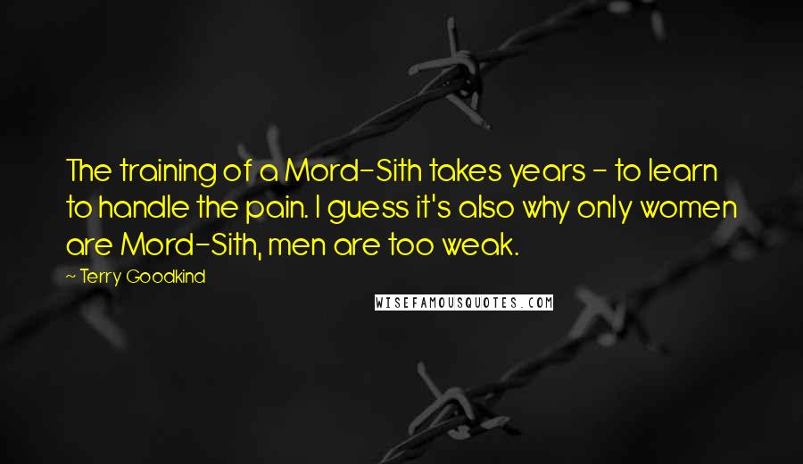 Terry Goodkind Quotes: The training of a Mord-Sith takes years - to learn to handle the pain. I guess it's also why only women are Mord-Sith, men are too weak.