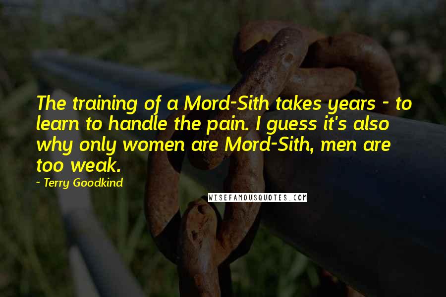 Terry Goodkind Quotes: The training of a Mord-Sith takes years - to learn to handle the pain. I guess it's also why only women are Mord-Sith, men are too weak.
