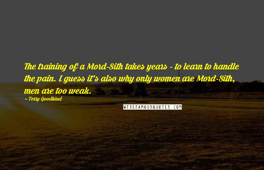 Terry Goodkind Quotes: The training of a Mord-Sith takes years - to learn to handle the pain. I guess it's also why only women are Mord-Sith, men are too weak.