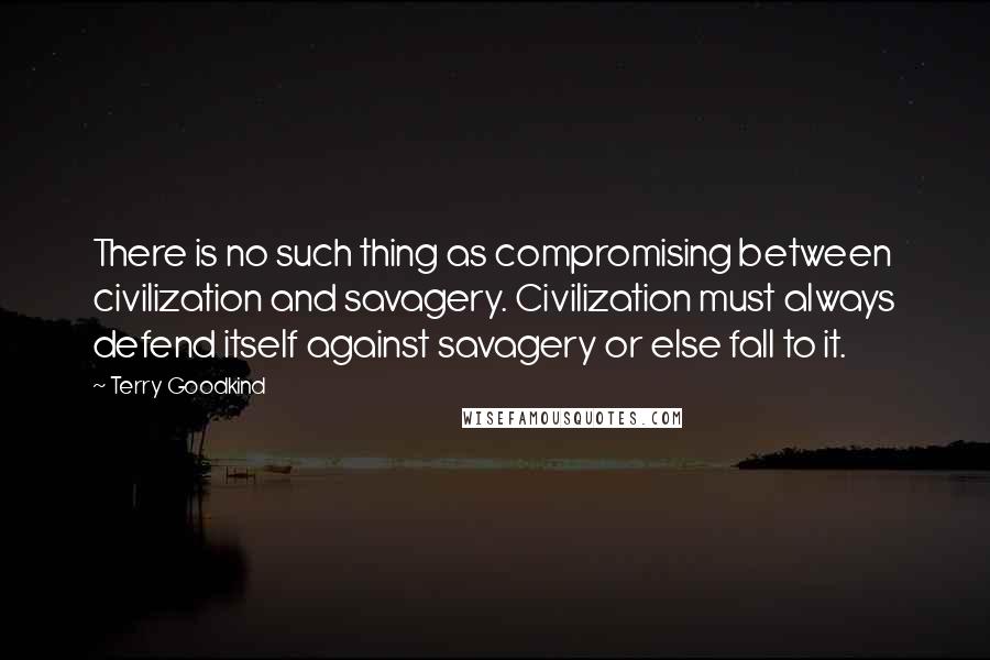 Terry Goodkind Quotes: There is no such thing as compromising between civilization and savagery. Civilization must always defend itself against savagery or else fall to it.