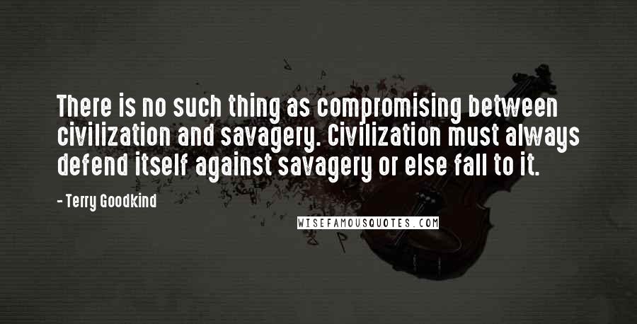 Terry Goodkind Quotes: There is no such thing as compromising between civilization and savagery. Civilization must always defend itself against savagery or else fall to it.