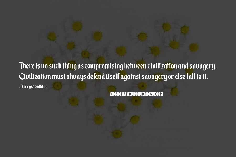 Terry Goodkind Quotes: There is no such thing as compromising between civilization and savagery. Civilization must always defend itself against savagery or else fall to it.