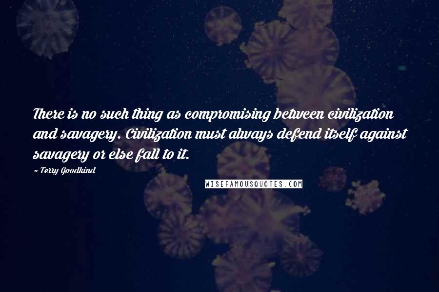 Terry Goodkind Quotes: There is no such thing as compromising between civilization and savagery. Civilization must always defend itself against savagery or else fall to it.