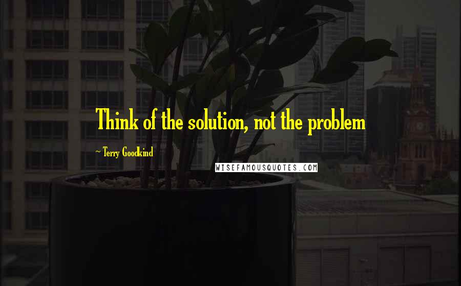 Terry Goodkind Quotes: Think of the solution, not the problem