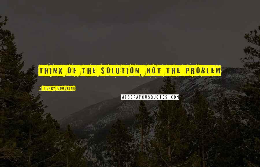 Terry Goodkind Quotes: Think of the solution, not the problem