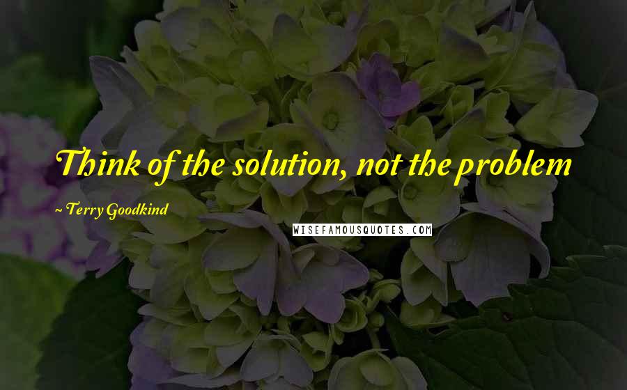 Terry Goodkind Quotes: Think of the solution, not the problem