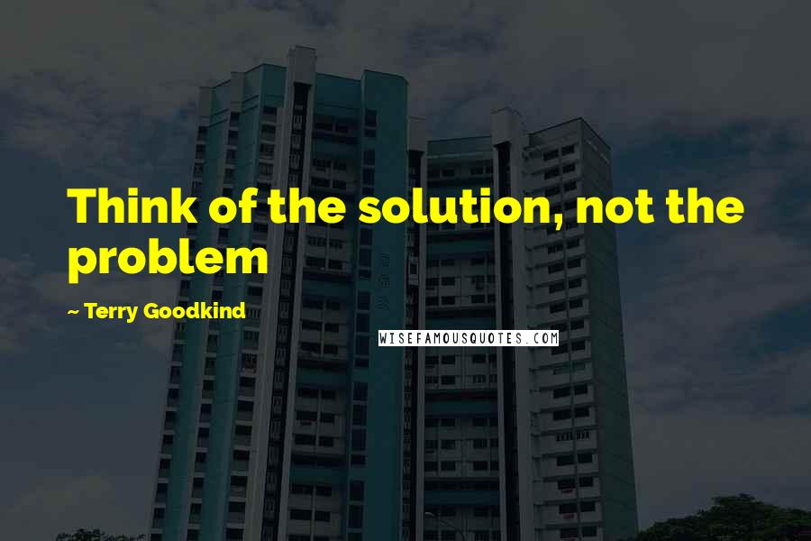 Terry Goodkind Quotes: Think of the solution, not the problem