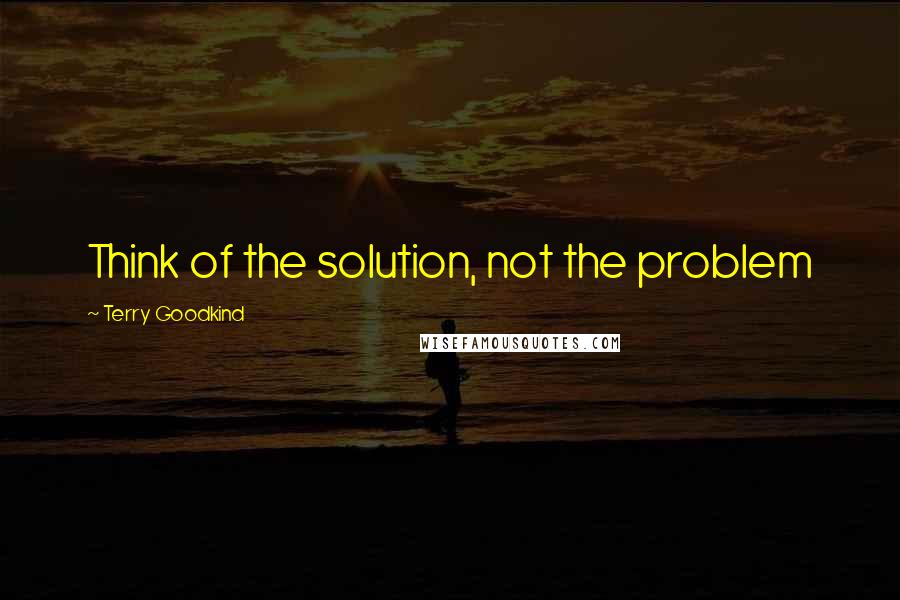 Terry Goodkind Quotes: Think of the solution, not the problem