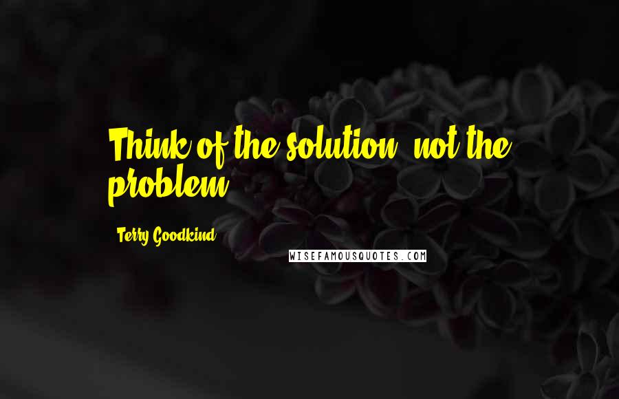 Terry Goodkind Quotes: Think of the solution, not the problem