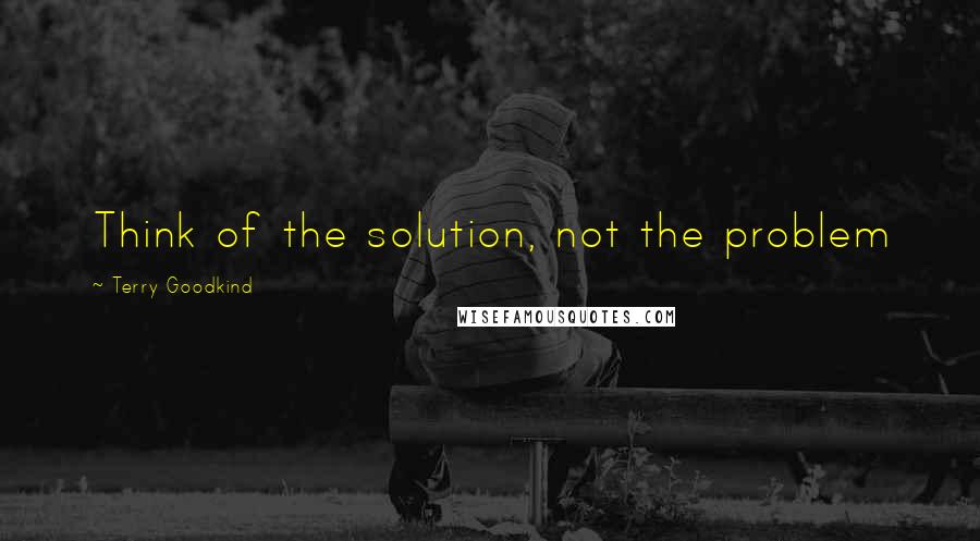 Terry Goodkind Quotes: Think of the solution, not the problem