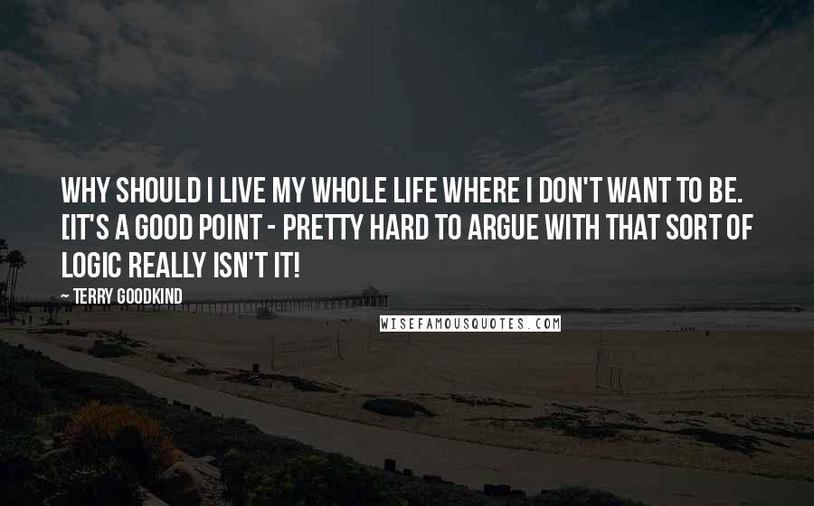 Terry Goodkind Quotes: Why should I live my whole life where I don't want to be. [it's a good point - pretty hard to argue with that sort of logic really isn't it!