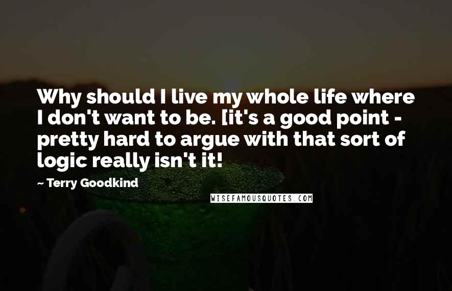 Terry Goodkind Quotes: Why should I live my whole life where I don't want to be. [it's a good point - pretty hard to argue with that sort of logic really isn't it!