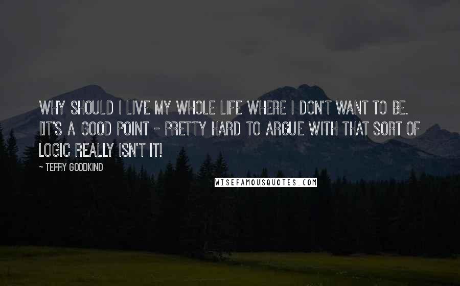 Terry Goodkind Quotes: Why should I live my whole life where I don't want to be. [it's a good point - pretty hard to argue with that sort of logic really isn't it!