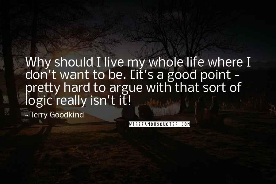 Terry Goodkind Quotes: Why should I live my whole life where I don't want to be. [it's a good point - pretty hard to argue with that sort of logic really isn't it!