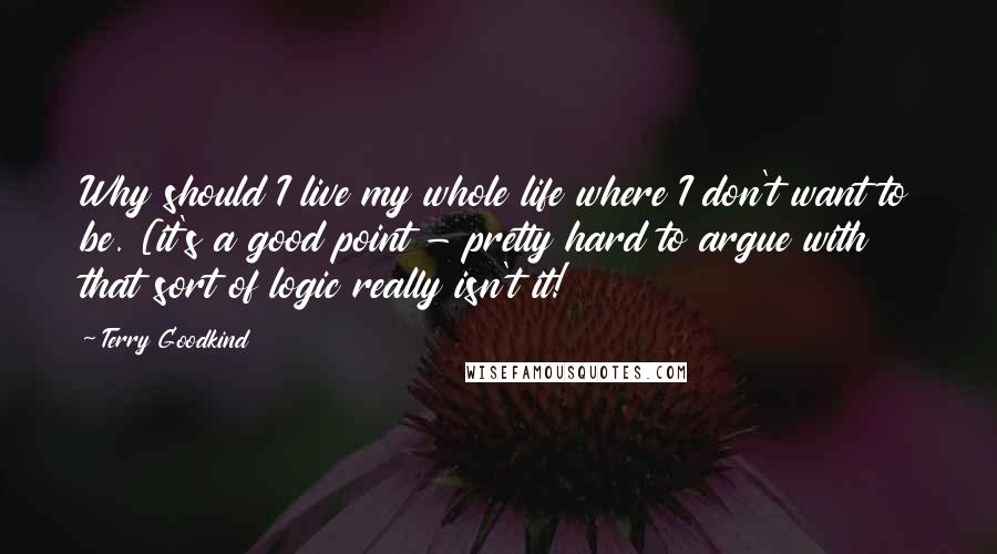 Terry Goodkind Quotes: Why should I live my whole life where I don't want to be. [it's a good point - pretty hard to argue with that sort of logic really isn't it!