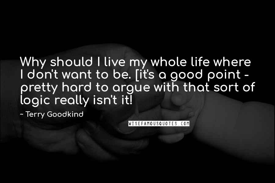 Terry Goodkind Quotes: Why should I live my whole life where I don't want to be. [it's a good point - pretty hard to argue with that sort of logic really isn't it!