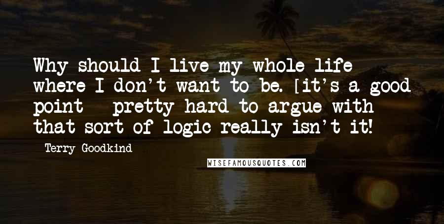 Terry Goodkind Quotes: Why should I live my whole life where I don't want to be. [it's a good point - pretty hard to argue with that sort of logic really isn't it!