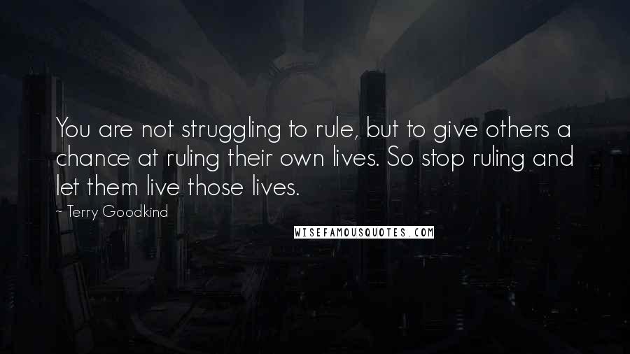 Terry Goodkind Quotes: You are not struggling to rule, but to give others a chance at ruling their own lives. So stop ruling and let them live those lives.