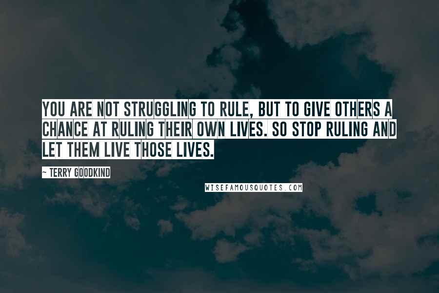 Terry Goodkind Quotes: You are not struggling to rule, but to give others a chance at ruling their own lives. So stop ruling and let them live those lives.