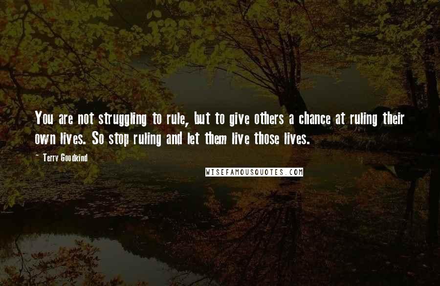 Terry Goodkind Quotes: You are not struggling to rule, but to give others a chance at ruling their own lives. So stop ruling and let them live those lives.