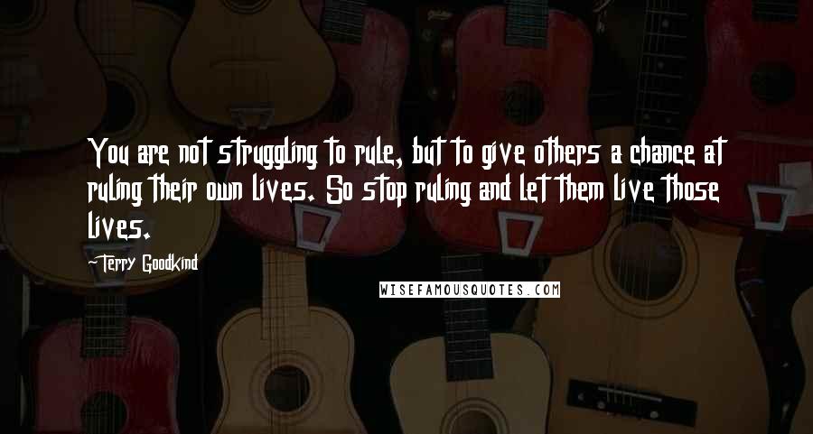 Terry Goodkind Quotes: You are not struggling to rule, but to give others a chance at ruling their own lives. So stop ruling and let them live those lives.