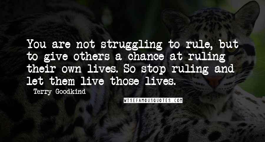 Terry Goodkind Quotes: You are not struggling to rule, but to give others a chance at ruling their own lives. So stop ruling and let them live those lives.