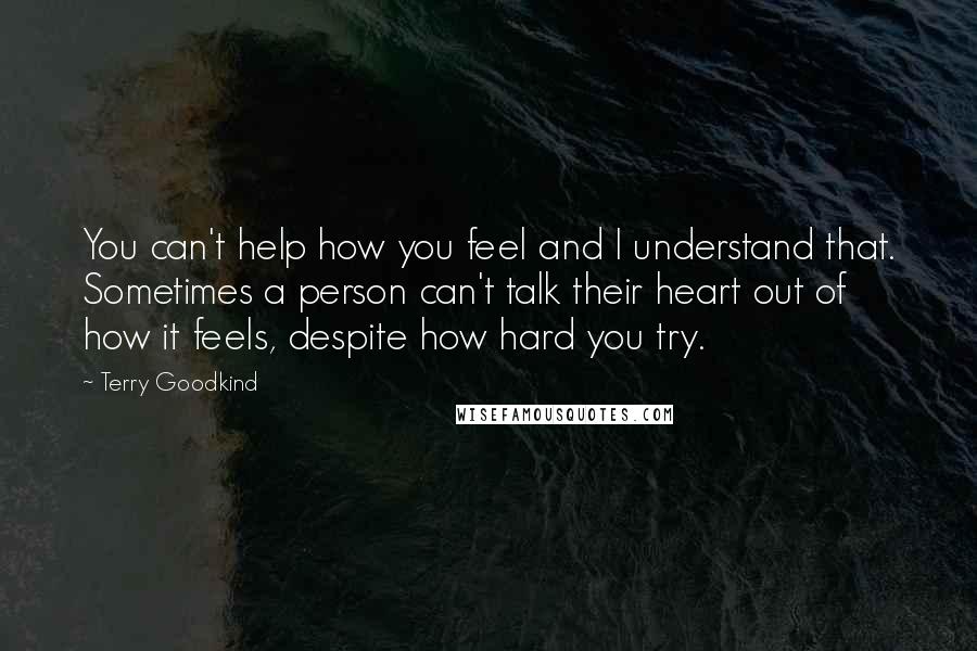 Terry Goodkind Quotes: You can't help how you feel and I understand that. Sometimes a person can't talk their heart out of how it feels, despite how hard you try.