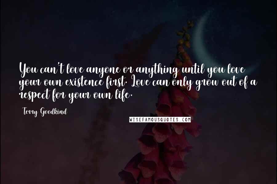 Terry Goodkind Quotes: You can't love anyone or anything until you love your own existence first. Love can only grow out of a respect for your own life.