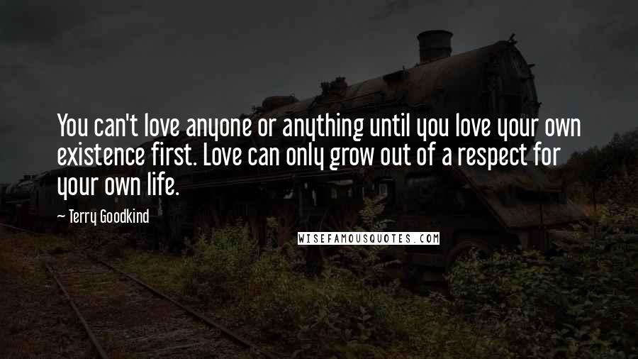 Terry Goodkind Quotes: You can't love anyone or anything until you love your own existence first. Love can only grow out of a respect for your own life.