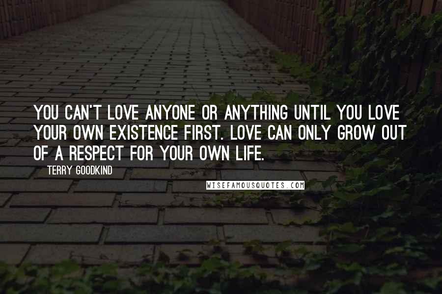 Terry Goodkind Quotes: You can't love anyone or anything until you love your own existence first. Love can only grow out of a respect for your own life.