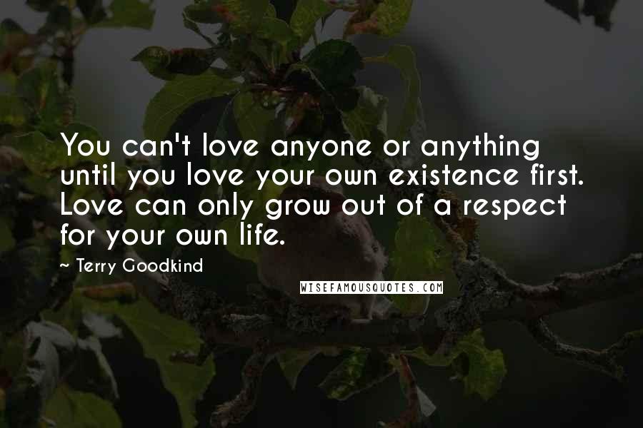 Terry Goodkind Quotes: You can't love anyone or anything until you love your own existence first. Love can only grow out of a respect for your own life.