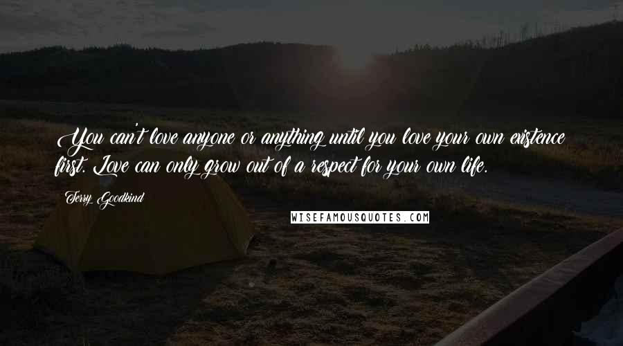 Terry Goodkind Quotes: You can't love anyone or anything until you love your own existence first. Love can only grow out of a respect for your own life.