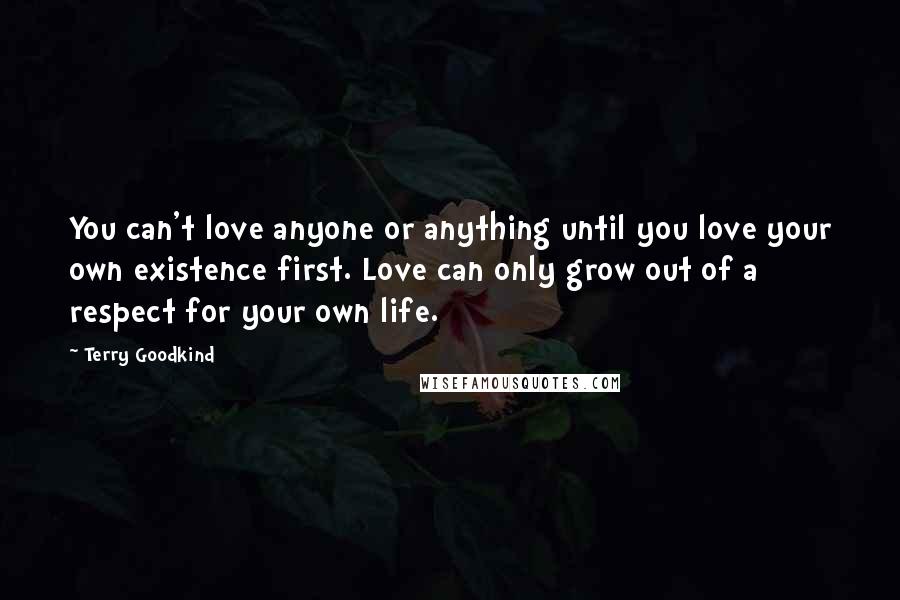Terry Goodkind Quotes: You can't love anyone or anything until you love your own existence first. Love can only grow out of a respect for your own life.