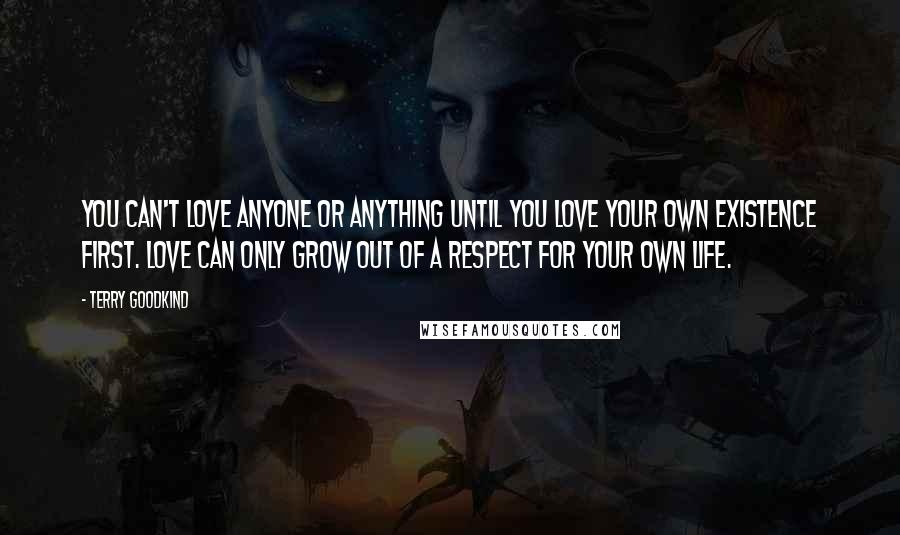 Terry Goodkind Quotes: You can't love anyone or anything until you love your own existence first. Love can only grow out of a respect for your own life.