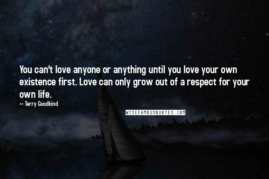 Terry Goodkind Quotes: You can't love anyone or anything until you love your own existence first. Love can only grow out of a respect for your own life.