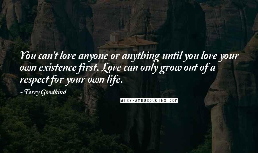 Terry Goodkind Quotes: You can't love anyone or anything until you love your own existence first. Love can only grow out of a respect for your own life.