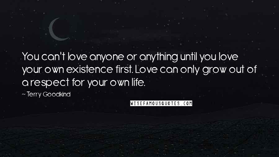Terry Goodkind Quotes: You can't love anyone or anything until you love your own existence first. Love can only grow out of a respect for your own life.
