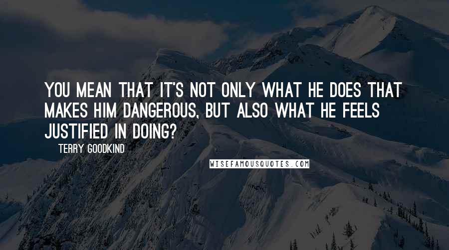 Terry Goodkind Quotes: You mean that it's not only what he does that makes him dangerous, but also what he feels justified in doing?