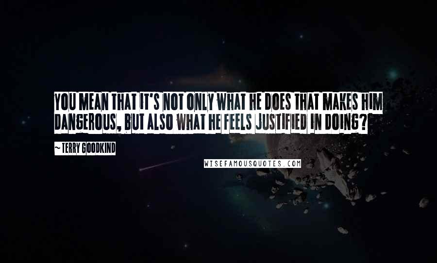 Terry Goodkind Quotes: You mean that it's not only what he does that makes him dangerous, but also what he feels justified in doing?