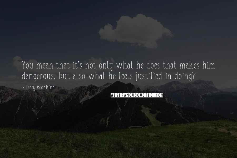 Terry Goodkind Quotes: You mean that it's not only what he does that makes him dangerous, but also what he feels justified in doing?