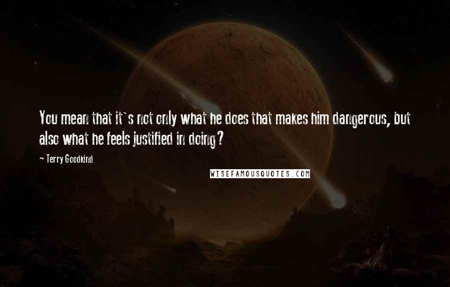 Terry Goodkind Quotes: You mean that it's not only what he does that makes him dangerous, but also what he feels justified in doing?