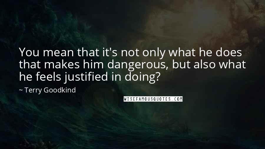 Terry Goodkind Quotes: You mean that it's not only what he does that makes him dangerous, but also what he feels justified in doing?
