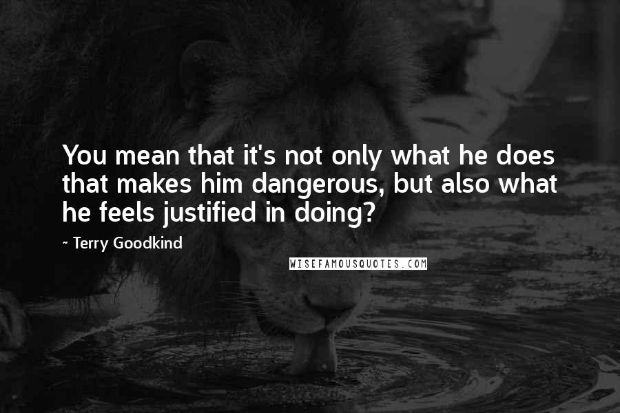 Terry Goodkind Quotes: You mean that it's not only what he does that makes him dangerous, but also what he feels justified in doing?