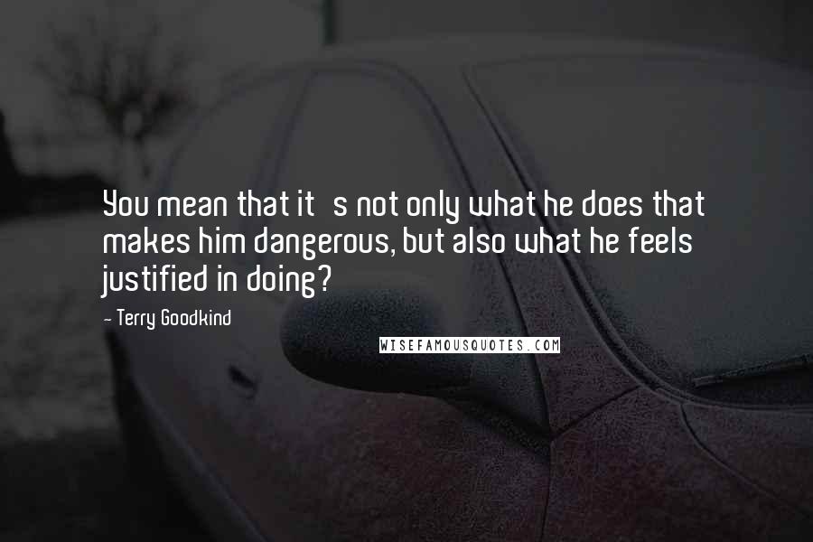 Terry Goodkind Quotes: You mean that it's not only what he does that makes him dangerous, but also what he feels justified in doing?