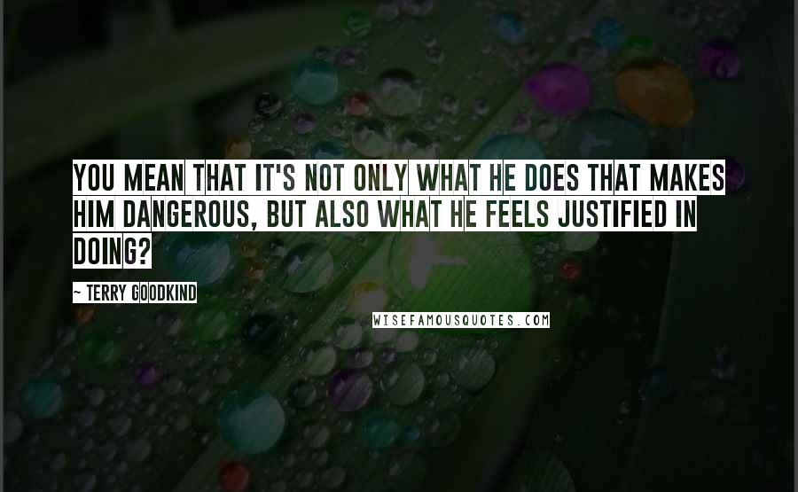 Terry Goodkind Quotes: You mean that it's not only what he does that makes him dangerous, but also what he feels justified in doing?