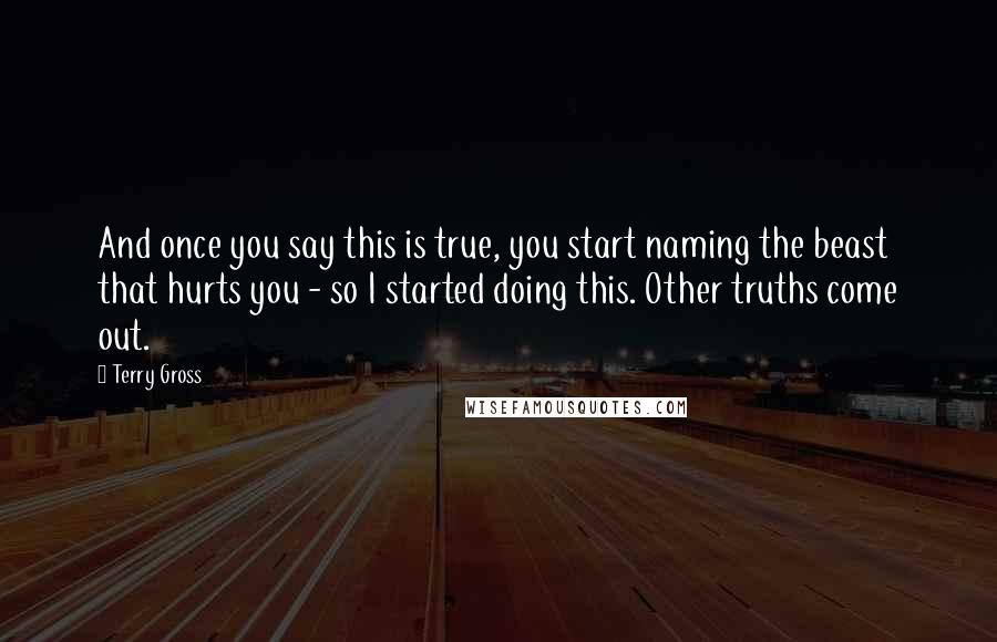 Terry Gross Quotes: And once you say this is true, you start naming the beast that hurts you - so I started doing this. Other truths come out.