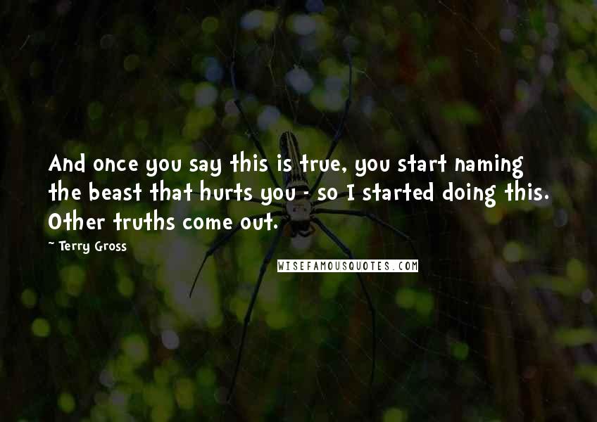 Terry Gross Quotes: And once you say this is true, you start naming the beast that hurts you - so I started doing this. Other truths come out.